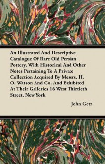 An Illustrated And Descriptive Catalogue Of Rare Old Persian Pottery, With Historical And Other Notes Pertaining To A Private Collection Acquired By Messrs. H. O. Watson And Co. And Exhibited At Their Galleries 16 West Thirtieth Street, New York - John Getz