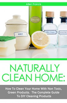 Naturally Clean Home: How To Clean Your Home with non toxic Green Products: The Complete Guide to DIY Products - Allen Francis