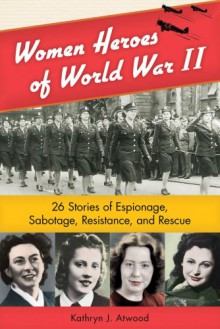 Women Heroes of World War II: 26 Stories of Espionage, Sabotage, Resistance, and Rescue - Kathryn J. Atwood