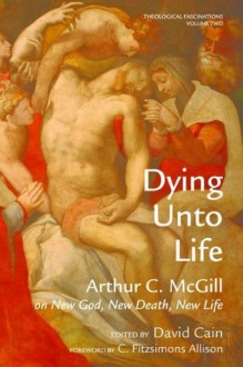 Dying Unto Life: Arthur C. McGill on New God, New Death, New Life (Theological Fascinations) - Arthur C. McGill, David William Cain, C. FitzSimons Allison