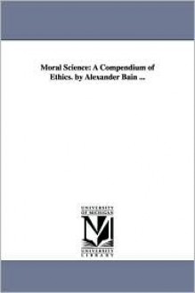 Moral Science: A Compendium of Ethics. by Alexander Bain ... - Alexander Bain