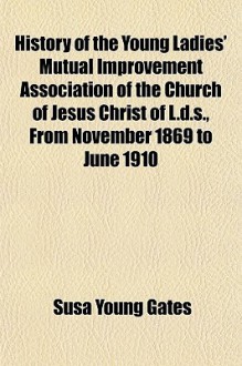 History of the Young Ladies' Mutual Improvement Association of the Church of Jesus Christ of L.D.S., from November 1869 to June 1910 - Susa Young Gates