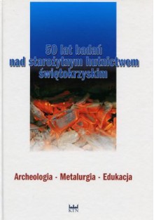 50 lat badań nad starożytnym hutnictwem świętokrzyskim. Archeologia - Metalurgia - Edukacja - Szymon Orzechowski, Ireneusz Suliga