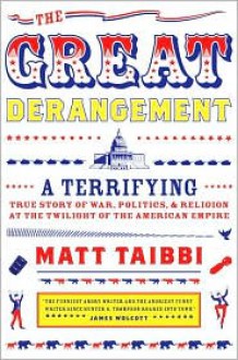 The Great Derangement: A Terrifying True Story of War, Politics, and Religion at the Twilight of the American Empire - Matt Taibbi