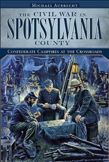 The Civil War in Spotsylvania County: Confederate Campfires at the Crossroads - Michael Aubrecht