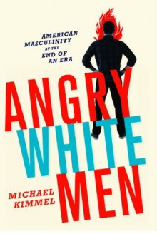 Angry White Men: American Masculinity at the End of an Era - Michael S. Kimmel