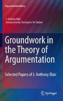 Groundwork in the Theory of Argumentation: Selected Papers of J. Anthony Blair (Argumentation Library) - J. Anthony Blair, Christopher W. Tindale