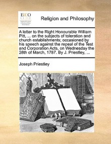 A letter to the Right Honourable William Pitt, ... on the subjects of toleration and church establishments; occasioned by his speech against the repeal of the Test and Corporation Acts, on Wednesday the 28th of March, 1787. By J. Priestley, ... - Joseph Priestley