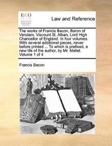 The Works of Francis Bacon, Baron of Verulam, Viscount St. Alban, Lord High Chancellor of England. in Four Volumes. with Several Additional Pieces, Never Before Printed ... to Which Is Prefixed, a New Life of the Author, by Mr. Mallet. Volume 1 of 4 - Francis Bacon