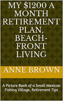 My $1200 a Month Retirement Plan, Beach-Front Living: A Picture Book of a Small Mexican Fishing Village, Retirement Tips - Anne Brown