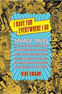 I Have Fun Everywhere I Go: Savage Tales of Pot, Porn, Punk Rock, Pro Wrestling, Talking Apes, Evil Bosses, Dirty Blues, American Heroes, and the Most Notorious Magazines in the World - Mike Edison