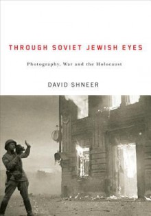 Through Soviet Jewish Eyes: Photography, War, and the Holocaust - David Shneer