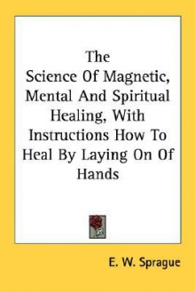 The Science of Magnetic, Mental and Spiritual Healing, with Instructions How to Heal by Laying on of Hands - E.W. Sprague