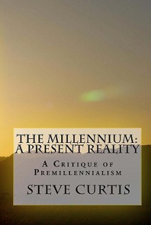 The Millennium: A Present Reality: A Critique of Premillennialism - Steve Curtis