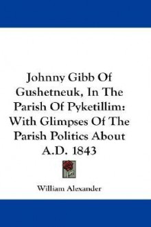 Johnny Gibb of Gushetneuk, in the Parish of Pyketillim: With Glimpses of the Parish Politics about A.D. 1843 - William Alexander