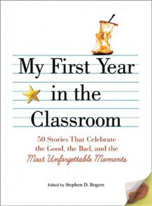 My First Year in the Classroom: 50 Stories That Celebrate the Good, the Bad, and the Most Unforgettable Moments - Stephen D. Rogers