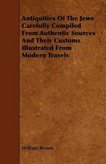 Antiquities of the Jews Carefully Compiled from Authentic Sources and Their Customs Illustrated from Modern Travels - William Brown