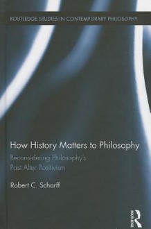 How History Matters to Philosophy: Reconsidering Philosophy S Past After Positivism - Robert C Scharff