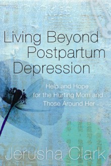 Living Beyond Postpartum Depression: Help and Hope for the Hurting Mom and Those Around Her - Jerusha Clark