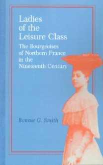 Ladies of the Leisure Class: The Bourgeoises of Northern France in the Nineteenth Century - Bonnie G. Smith