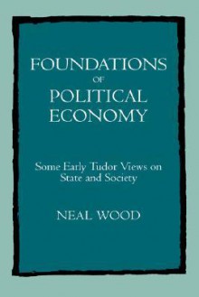 Foundations of Political Economy: Some Early Tudor Views on State and Society - Neal Wood