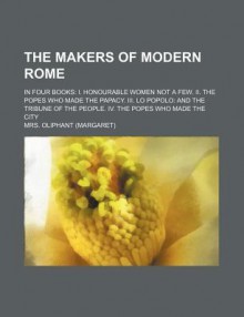 The Makers of Modern Rome; In Four Books: I. Honourable Women Not a Few. II. the Popes Who Made the Papacy. III. Lo Popolo: And the Tribune of - Margaret Oliphant