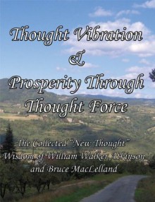 Thought Vibration & Prosperity Through Thought Force The Collected "New Thought" Wisdom of William Walker Atkinson and Bruce MacLelland [Annotated] - Bruce MacLelland, William Walker Atkinson