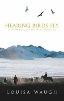 Hearing Birds Fly: A Nomadic Year in Mongolia - Louisa Waugh