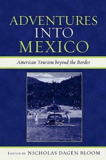 Adventures Into Mexico: American Tourism Beyond the Border - Nicholas Dagen Bloom