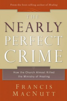 The Nearly Perfect Crime: How the Church Almost Killed the Ministry of Healing - Francis MacNutt