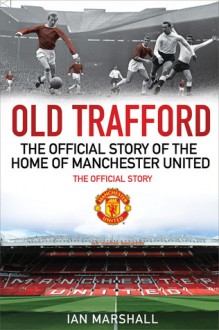 Old Trafford: 100 Years at the Home of Manchester United: The Official Story - Ian Marshall