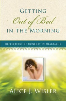 Getting Out of Bed in the Morning: Reflections of Comfort in Heartache - Alice J. Wisler