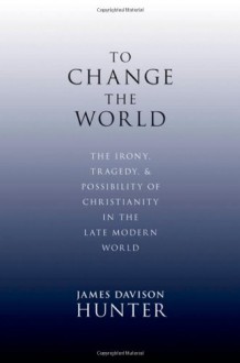 To Change the World: The Irony, Tragedy, and Possibility of Christianity in the Late Modern World - James Davison Hunter