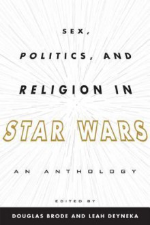 Sex, Politics, and Religion in Star Wars: An Anthology - Douglas Brode, Leah Dyneka, Leah Deyneka