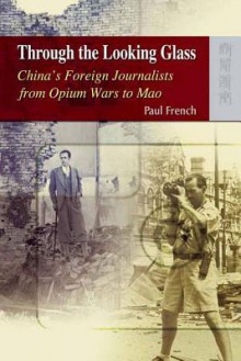 Through the Looking Glass: China's Foreign Journalists from Opium Wars to Mao - Paul French