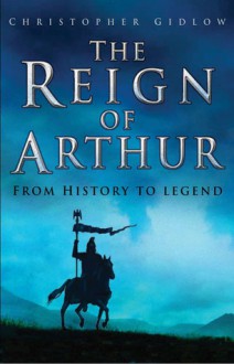 The Reign of Arthur: From History to Legend - Christopher Gidlow