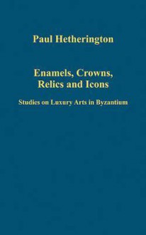 Enamels, Crowns, Relics, and Icons: Studies on Luxury Arts in Byzantium - Paul Hetherington