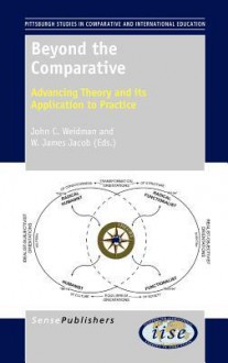 Beyond the Comparative: Advancing Theory and Its Application to Practice - John C. Weidman, W. James Jacob