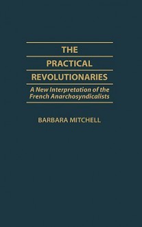 The Practical Revolutionaries: A New Interpretation of the French Anarchosyndicalists - Barbara Mitchell