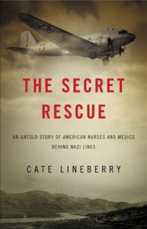 The Secret Rescue: An Untold Story of American Nurses and Medics Behind Nazi Lines - Cate Lineberry