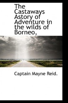 The Castaways: A Story of Adventure in the Wilds of Borneo - Thomas Mayne Reid