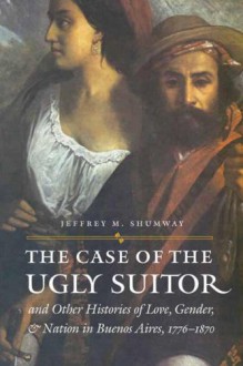 The Case of the Ugly Suitor and Other Histories of Love, Gender, and Nation in Bueno - Jeffrey M. Shumway, Donna J. Guy, Mary Karasch