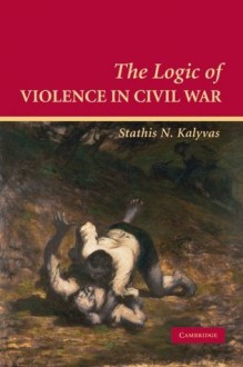 The Logic of Violence in Civil War (Cambridge Studies in Comparative Politics) - Stathis N. Kalyvas