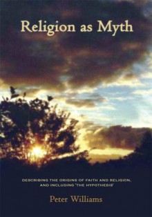 Religion as Myth:Describing the origins of faith and religion, and including 'The Hypothesis' - Peter Williams