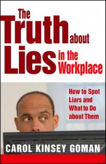 The Truth About Lies in the Workplace: How to Spot Liars and What to Do About Them - Carol Kinsey Goman