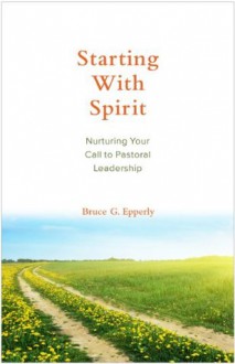 Starting with Spirit: Nurturing Your Call to Pastoral Leadership - Bruce G. Epperly