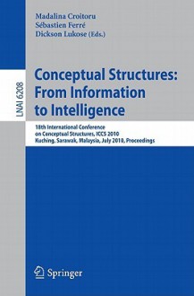 Conceptual Structures: From Information to Intelligence: 18th International Conference on Conceptual Structures, Iccs 2010, Kuching, Sarawak, Malaysia, July 26-30, 2010, Proceedings - Madalina Croitoru