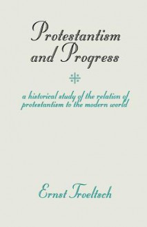 Protestantism and Progress: A Historical Study of the Relation of Protestantism to the Modern World (1912) - Ernst Troeltsch, William Montgomery