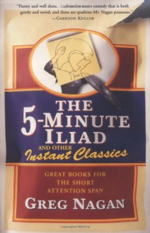 The Five Minute Iliad Other Instant Classics: Great Books For The Short Attention Span - Greg Nagan