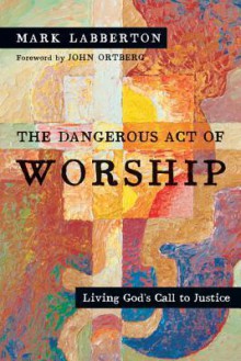 The Dangerous Act of Worship: Living God's Call to Justice - Mark Labberton, John Ortberg